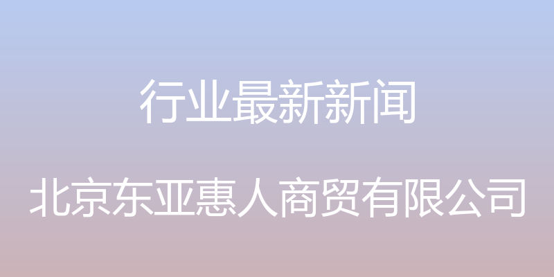 行业最新新闻 - 北京东亚惠人商贸有限公司