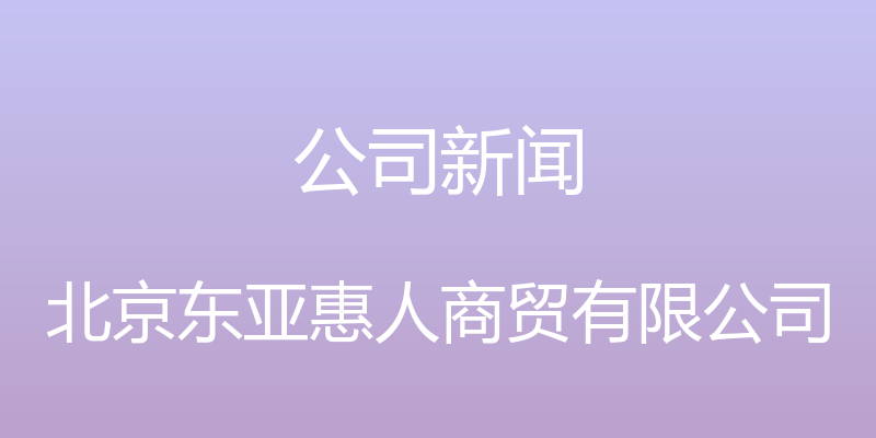 公司新闻 - 北京东亚惠人商贸有限公司